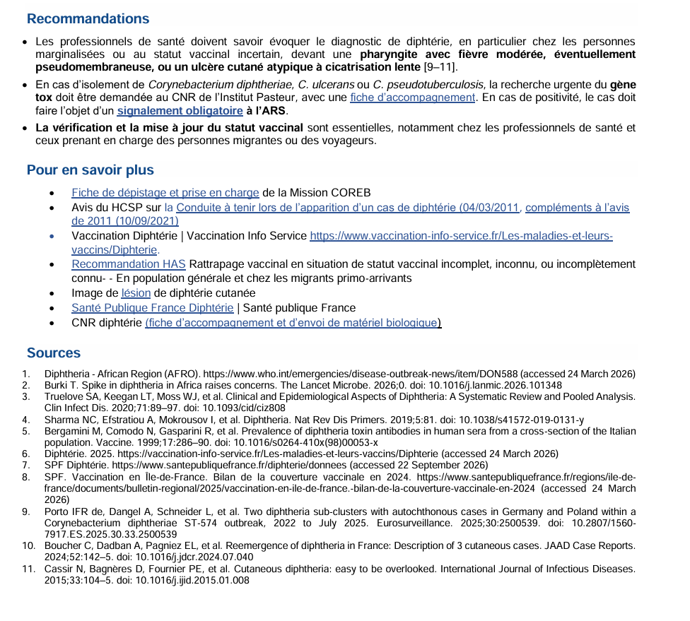 Recommandations  • Les professionnels de santé doivent savoir évoquer le diagnostic de diphtérie, en particulier chez les personnes  marginalisées ou au statut vaccinal incertain, devant une pharyngite avec fièvre modérée, éventuellement  pseudomembraneuse, ou un ulcère cutané atypique à cicatrisation lente [9–11].  • En cas d'isolement de Corynebacterium diphtheriae, C. ulcerans ou C. pseudotuberculosis, la recherche urgente du gène  tox doit être demandée au CNR de l'Institut Pasteur, avec une fiche d'accompagnement. En cas de positivité, le cas doit  faire l'objet d'un signalement obligatoire à l'ARS.  • La vérification et la mise à jour du statut vaccinal sont essentielles, notamment chez les professionnels de santé et  ceux prenant en charge des personnes migrantes ou des voyageurs. 